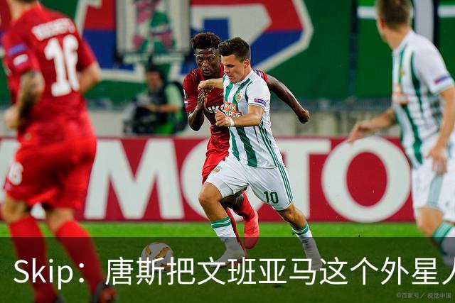 Skip：唐斯把文班亚马这个外星人打成了地球人 他不像切特怕文班
